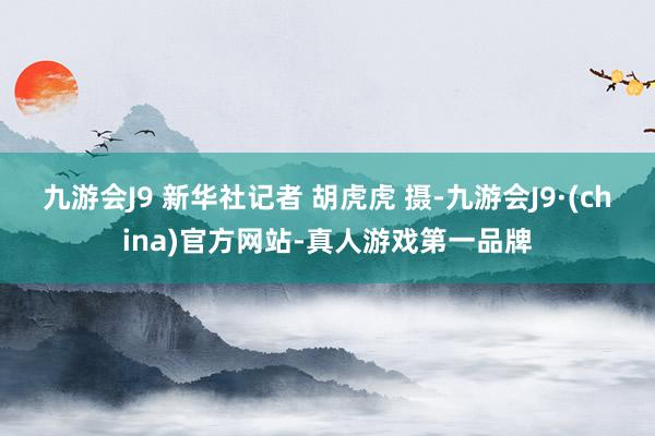 九游会J9 新华社记者 胡虎虎 摄-九游会J9·(china)官方网站-真人游戏第一品牌