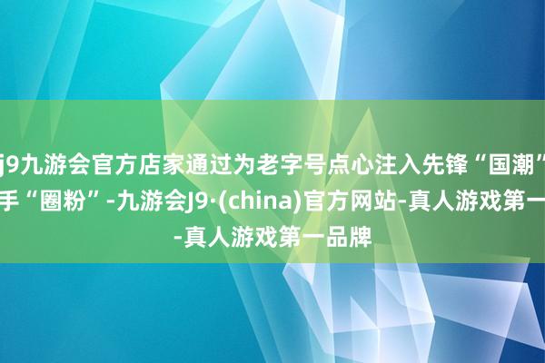 j9九游会官方店家通过为老字号点心注入先锋“国潮”风到手“圈粉”-九游会J9·(china)官方网站-真人游戏第一品牌