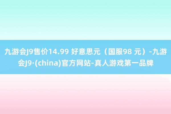 九游会J9售价14.99 好意思元（国服98 元）-九游会J9·(china)官方网站-真人游戏第一品牌