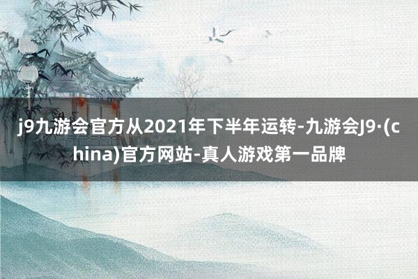 j9九游会官方从2021年下半年运转-九游会J9·(china)官方网站-真人游戏第一品牌