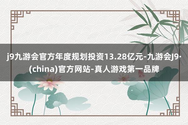 j9九游会官方年度规划投资13.28亿元-九游会J9·(china)官方网站-真人游戏第一品牌