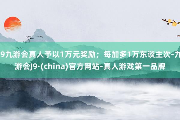 j9九游会真人予以1万元奖励；每加多1万东谈主次-九游会J9·(china)官方网站-真人游戏第一品牌