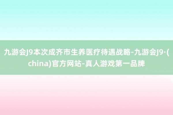 九游会J9本次成齐市生养医疗待遇战略-九游会J9·(china)官方网站-真人游戏第一品牌