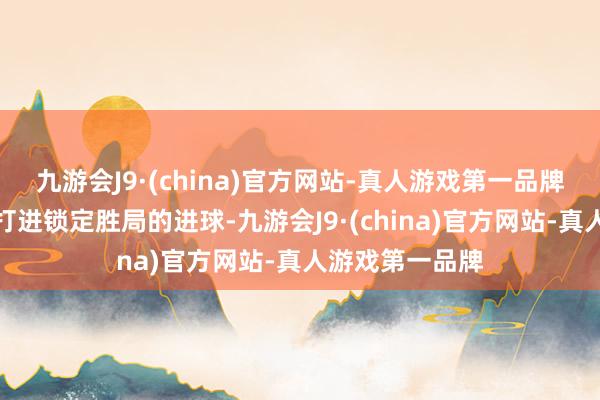 九游会J9·(china)官方网站-真人游戏第一品牌宿将卡瓦哈尔打进锁定胜局的进球-九游会J9·(china)官方网站-真人游戏第一品牌