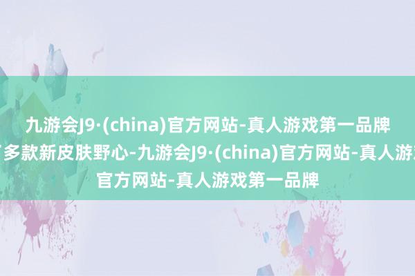 九游会J9·(china)官方网站-真人游戏第一品牌王者又有了多款新皮肤野心-九游会J9·(china)官方网站-真人游戏第一品牌