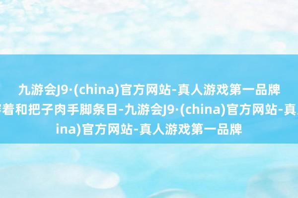 九游会J9·(china)官方网站-真人游戏第一品牌玩家需要寄托穿着和把子肉手脚条目-九游会J9·(china)官方网站-真人游戏第一品牌