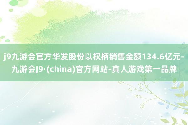 j9九游会官方华发股份以权柄销售金额134.6亿元-九游会J9·(china)官方网站-真人游戏第一品牌