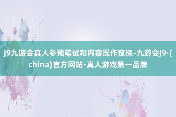 j9九游会真人参预笔试和内容操作窥探-九游会J9·(china)官方网站-真人游戏第一品牌