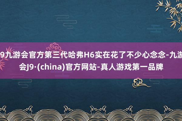 j9九游会官方第三代哈弗H6实在花了不少心念念-九游会J9·(china)官方网站-真人游戏第一品牌