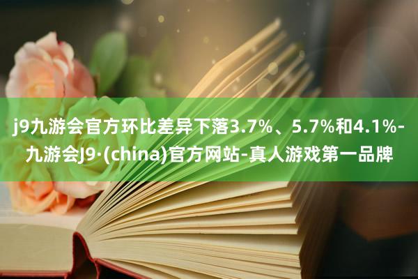 j9九游会官方环比差异下落3.7%、5.7%和4.1%-九游会J9·(china)官方网站-真人游戏第一品牌