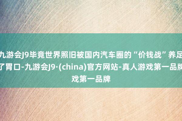 九游会J9毕竟世界照旧被国内汽车圈的“价钱战”养足了胃口-九游会J9·(china)官方网站-真人游戏第一品牌