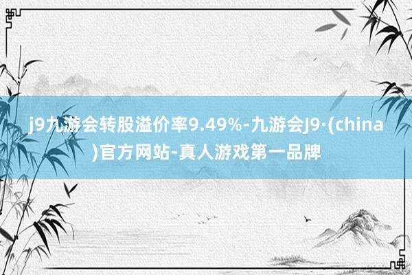 j9九游会转股溢价率9.49%-九游会J9·(china)官方网站-真人游戏第一品牌