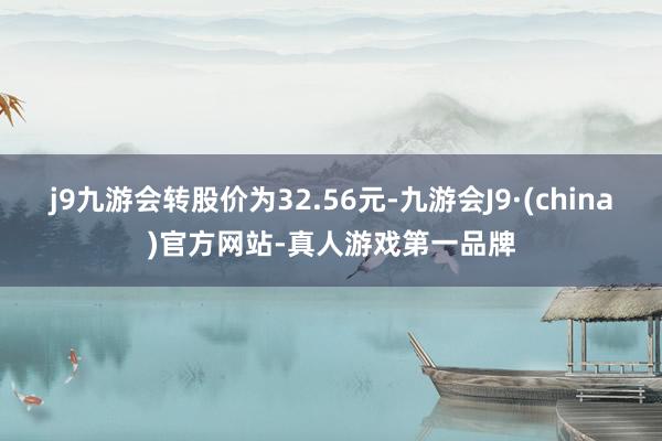 j9九游会转股价为32.56元-九游会J9·(china)官方网站-真人游戏第一品牌