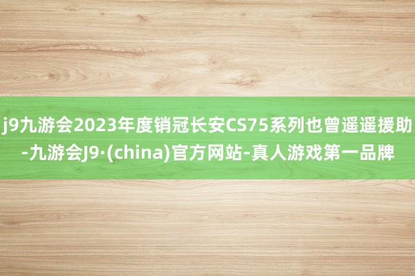 j9九游会2023年度销冠长安CS75系列也曾遥遥援助-九游会J9·(china)官方网站-真人游戏第一品牌