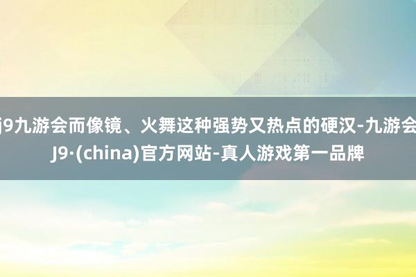 j9九游会而像镜、火舞这种强势又热点的硬汉-九游会J9·(china)官方网站-真人游戏第一品牌