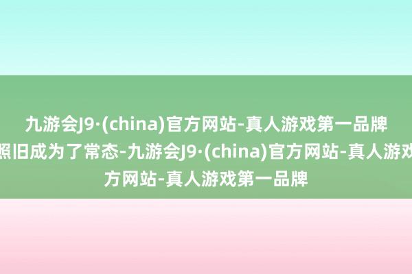 九游会J9·(china)官方网站-真人游戏第一品牌声势不整照旧成为了常态-九游会J9·(china)官方网站-真人游戏第一品牌