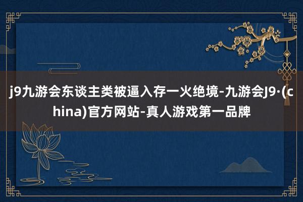 j9九游会东谈主类被逼入存一火绝境-九游会J9·(china)官方网站-真人游戏第一品牌