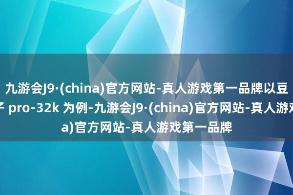 九游会J9·(china)官方网站-真人游戏第一品牌以豆包主力模子 pro-32k 为例-九游会J9·(china)官方网站-真人游戏第一品牌