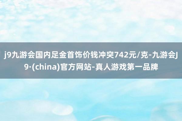 j9九游会国内足金首饰价钱冲突742元/克-九游会J9·(china)官方网站-真人游戏第一品牌