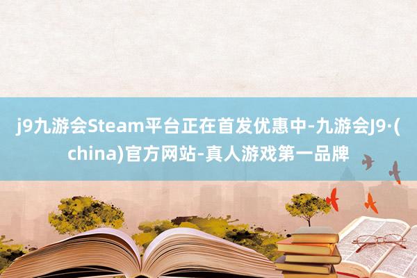 j9九游会Steam平台正在首发优惠中-九游会J9·(china)官方网站-真人游戏第一品牌