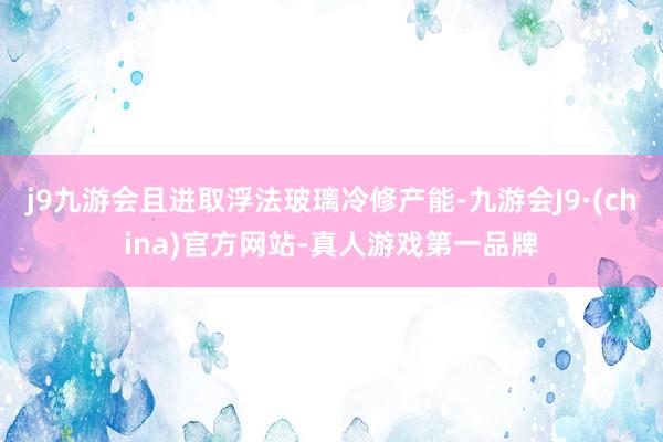 j9九游会且进取浮法玻璃冷修产能-九游会J9·(china)官方网站-真人游戏第一品牌