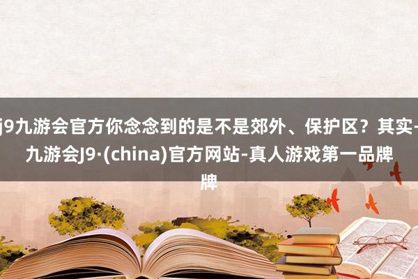 j9九游会官方你念念到的是不是郊外、保护区？其实-九游会J9·(china)官方网站-真人游戏第一品牌