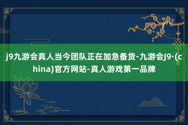 j9九游会真人当今团队正在加急备货-九游会J9·(china)官方网站-真人游戏第一品牌