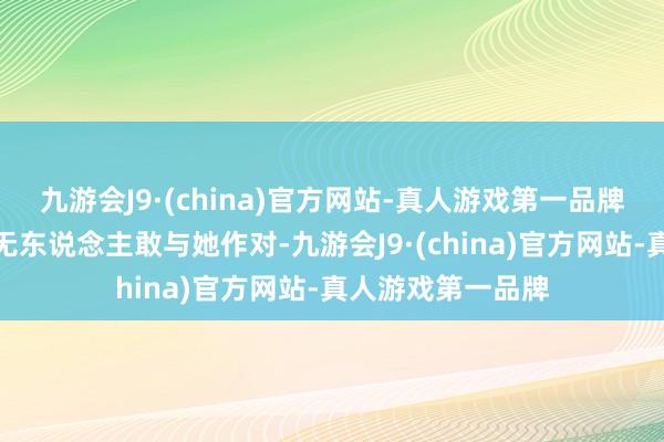 九游会J9·(china)官方网站-真人游戏第一品牌张狂到通盘大陆无东说念主敢与她作对-九游会J9·(china)官方网站-真人游戏第一品牌