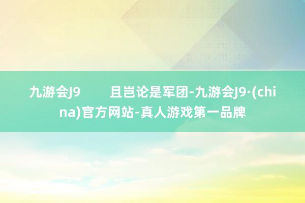 九游会J9        且岂论是军团-九游会J9·(china)官方网站-真人游戏第一品牌