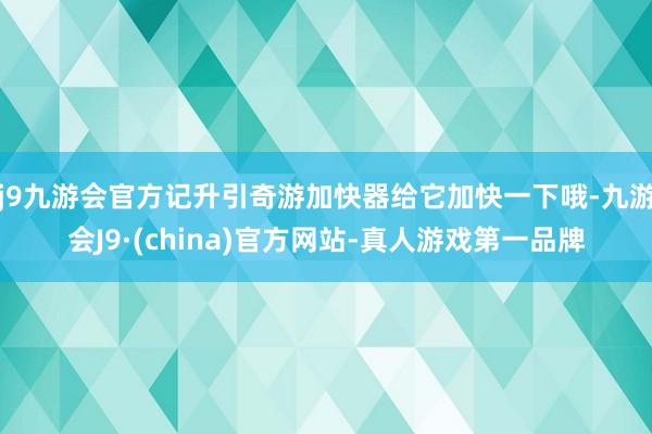 j9九游会官方记升引奇游加快器给它加快一下哦-九游会J9·(china)官方网站-真人游戏第一品牌