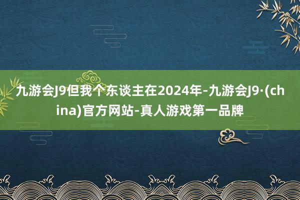 九游会J9但我个东谈主在2024年-九游会J9·(china)官方网站-真人游戏第一品牌