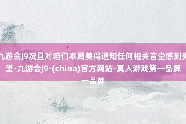 九游会J9况且对咱们本周莫得通知任何相关音尘感到失望-九游会J9·(china)官方网站-真人游戏第一品牌