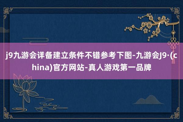 j9九游会详备建立条件不错参考下图-九游会J9·(china)官方网站-真人游戏第一品牌