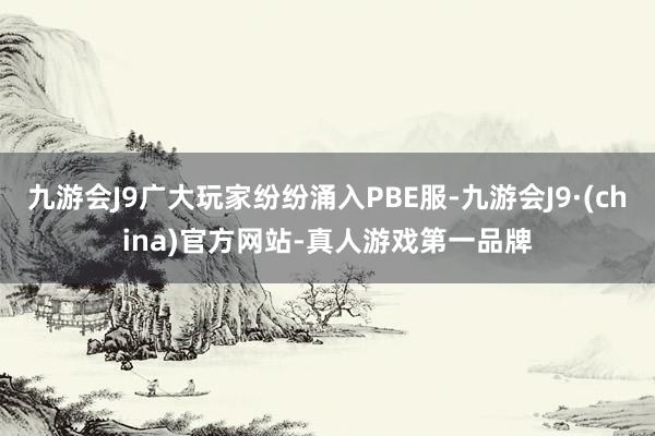 九游会J9广大玩家纷纷涌入PBE服-九游会J9·(china)官方网站-真人游戏第一品牌