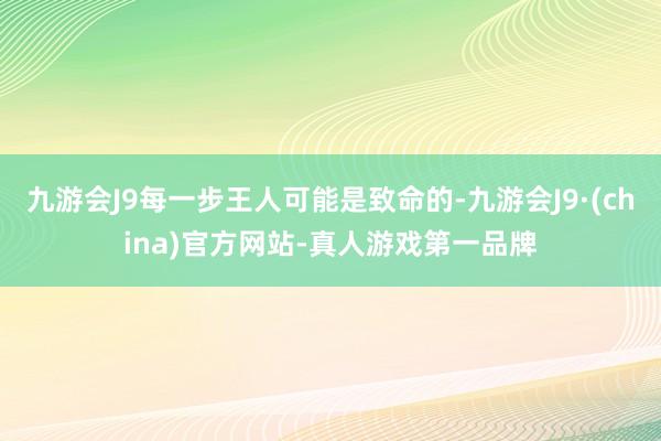 九游会J9每一步王人可能是致命的-九游会J9·(china)官方网站-真人游戏第一品牌