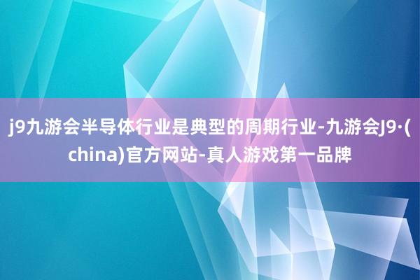 j9九游会半导体行业是典型的周期行业-九游会J9·(china)官方网站-真人游戏第一品牌