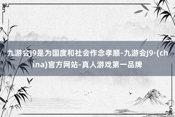 九游会J9是为国度和社会作念孝顺-九游会J9·(china)官方网站-真人游戏第一品牌