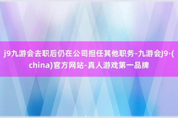 j9九游会去职后仍在公司担任其他职务-九游会J9·(china)官方网站-真人游戏第一品牌