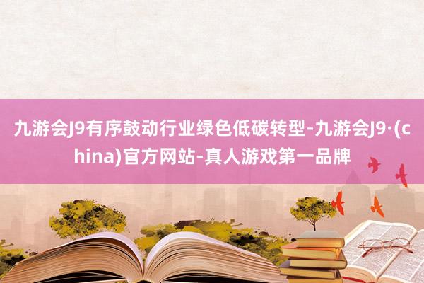 九游会J9有序鼓动行业绿色低碳转型-九游会J9·(china)官方网站-真人游戏第一品牌