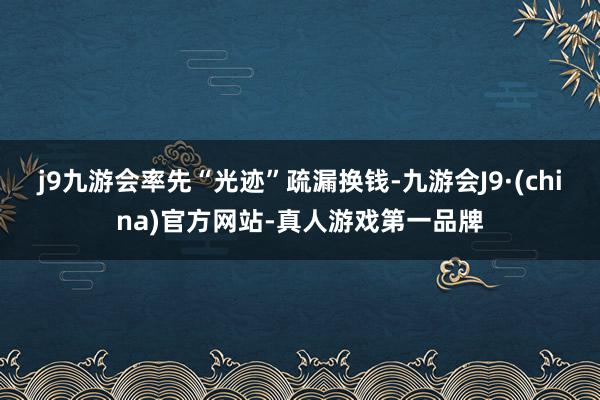 j9九游会率先“光迹”疏漏换钱-九游会J9·(china)官方网站-真人游戏第一品牌