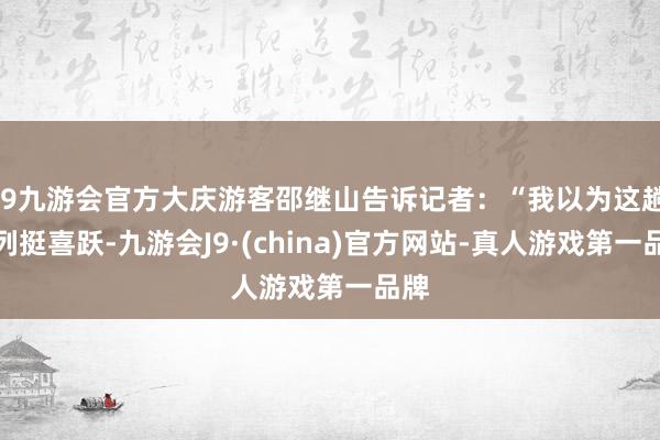 j9九游会官方大庆游客邵继山告诉记者：“我以为这趟专列挺喜跃-九游会J9·(china)官方网站-真人游戏第一品牌