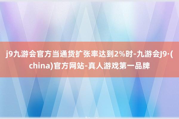 j9九游会官方当通货扩张率达到2%时-九游会J9·(china)官方网站-真人游戏第一品牌