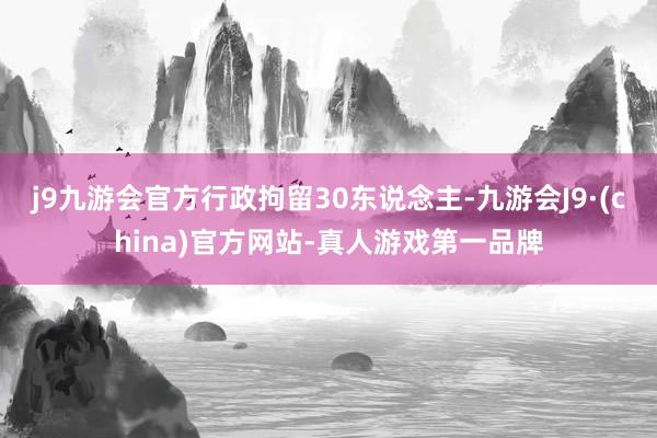 j9九游会官方行政拘留30东说念主-九游会J9·(china)官方网站-真人游戏第一品牌