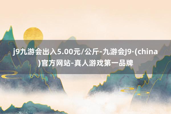 j9九游会出入5.00元/公斤-九游会J9·(china)官方网站-真人游戏第一品牌