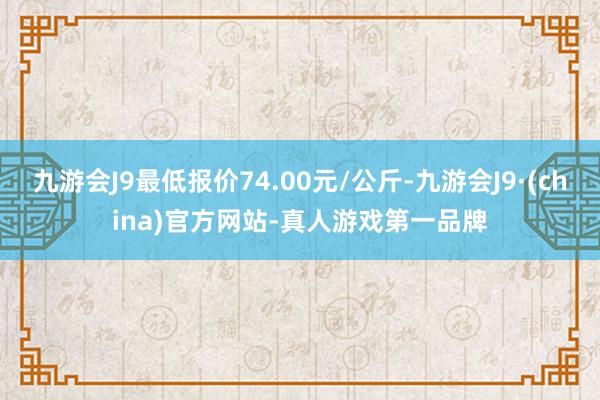 九游会J9最低报价74.00元/公斤-九游会J9·(china)官方网站-真人游戏第一品牌