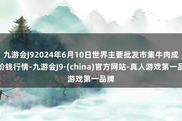 九游会J92024年6月10日世界主要批发市集牛肉成品价钱行情-九游会J9·(china)官方网站-真人游戏第一品牌