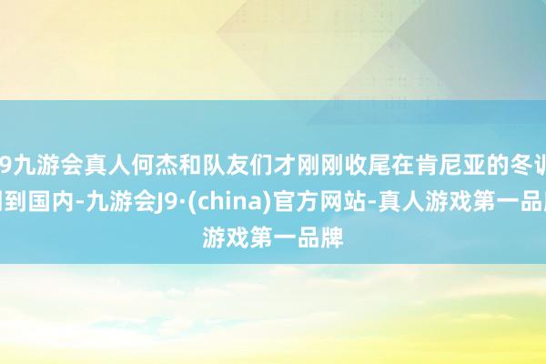 j9九游会真人何杰和队友们才刚刚收尾在肯尼亚的冬训回到国内-九游会J9·(china)官方网站-真人游戏第一品牌