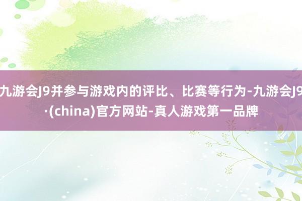 九游会J9并参与游戏内的评比、比赛等行为-九游会J9·(china)官方网站-真人游戏第一品牌