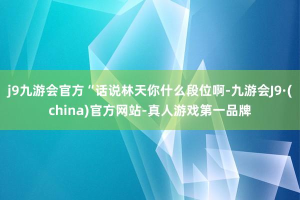 j9九游会官方“话说林天你什么段位啊-九游会J9·(china)官方网站-真人游戏第一品牌