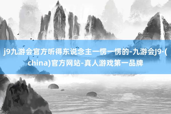 j9九游会官方听得东说念主一愣一愣的-九游会J9·(china)官方网站-真人游戏第一品牌